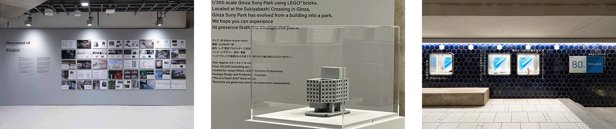 「Document of Ginza Sony Park Project」の展示。写真や図面、テキストを通じて、ソニービル建て替えから再建までの記録の一部を紹介している。 Ginza Sony Parkを1/300スケールで再現したレゴ®模型。会場内で展示されており、本展にあわせて販売されているプロダクト。 青タイルギャラリーでの展示「80. -あなたと、ソニーの、ストーリー。-」。年代ごとのビジュアルとテキストが並ぶ展示風景。